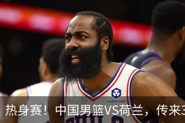 热身赛！中国男篮VS荷兰，传来3好消息和1坏消息，杨瀚森确定出战